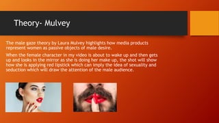 Theory- Mulvey
The male gaze theory by Laura Mulvey highlights how media products
represent women as passive objects of male desire.
When the female character in my video is about to wake up and then gets
up and looks in the mirror as she is doing her make up, the shot will show
how she is applying red lipstick which can imply the idea of sexuality and
seduction which will draw the attention of the male audience.
 