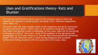 Uses and Gratifications theory- Katz and
Blumler
The Uses and Gratifications theory looks at the numerous ways in which the
audience can interpret a media product including a film, television programme,
music video, etc …
The music video will most suitably relate to the integration and social interaction
as well as personal identit, which refers to the audience being able to identify
with others and gaining a sense of belonging. As the music video will be portraying
a message of a kind of `love story` some of the audience in the age group and
demographic of 16-25 may relate to or feel like they have experienced something
similar. This will therefore result in them feeling integrated and accepted
furthermore feeling closeness with the characters in the music video.
 