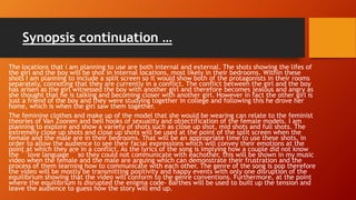 Synopsis continuation …
The locations that i am planning to use are both internal and external. The shots showing the lifes of
the girl and the boy will be shot in internal locations, most likely in their bedrooms. Within these
shots I am planning to include a split screen so it would show both of the protagonists in their rooms
separately, connoting that they are currently in a conflict. The conflict between the girl and the boy
has arisen as the girl witnessed the boy with another girl and therefore becomes jealous and angry as
she thought that he is talking and becoming closer with another girl. However in fact the other girl is
just a friend of the boy and they were studying together in college and following this he drove her
home, which is when the girl saw them together.
The feminine clothes and make up of the model that she would be wearing can relate to the feminist
theories of Van Zoonen and bell hooks of sexuality and objectification of the female models. I am
planning to explore and show a variety of shots such as close up shot, mid shots and full shots. The
extremely close up shots and close up shots will be used at the point of the split screen when the
female and the male are in their bedrooms. That will be an appropriate time to use these shots, in
order to allow the audience to see their facial expressions which will convey their emotions at the
point at which they are in a conflict. As the lyrics of the song is implying how a couple did not know
the ``love language`` so they could not communicate with eachother, this will be shown in my music
video when the female and the male are arguing which can demonstrate their frustration and the
process of them learning how to communicate with each other. The genre of the song is pop therefore
the video will be mostly be transmitting positivity and happy events with only one disruption of the
equilibrium showing that the video will conform to the genre conventions. Furthermore, at the point
where the equilibrium is disrupted the enigma code- Barthes will be used to built up the tension and
leave the audience to guess how the story will end up.
 