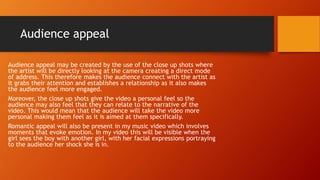 Audience appeal
Audience appeal may be created by the use of the close up shots where
the artist will be directly looking at the camera creating a direct mode
of address. This therefore makes the audience connect with the artist as
it grabs their attention and establishes a relationship as it also makes
the audience feel more engaged.
Moreover, the close up shots give the video a personal feel so the
audience may also feel that they can relate to the narrative of the
video. This would mean that the audience will take the video more
personal making them feel as it is aimed at them specifically.
Romantic appeal will also be present in my music video which involves
moments that evoke emotion. In my video this will be visible when the
girl sees the boy with another girl, with her facial expressions portraying
to the audience her shock she is in.
 