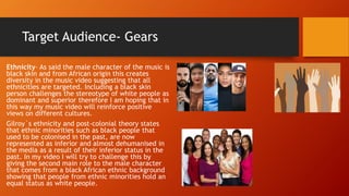 Target Audience- Gears
Ethnicity- As said the male character of the music is
black skin and from African origin this creates
diversity in the music video suggesting that all
ethnicities are targeted. Including a black skin
person challenges the stereotype of white people as
dominant and superior therefore I am hoping that in
this way my music video will reinforce positive
views on different cultures.
Gilroy`s ethnicity and post-colonial theory states
that ethnic minorities such as black people that
used to be colonised in the past, are now
represented as inferior and almost dehumanised in
the media as a result of their inferior status in the
past. In my video I will try to challenge this by
giving the second main role to the male character
that comes from a black African ethnic background
showing that people from ethnic minorities hold an
equal status as white people.
 