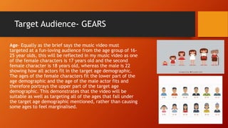 Target Audience- GEARS
Age- Equally as the brief says the music video must
targeted at a fun-loving audience from the age group of 16-
25 year olds, this will be reflected in my music video as one
of the female characters is 17 years old and the second
female character is 18 years old, whereas the male is 22
showing how all actors fit in the target age demographic.
The ages of the female characters fit the lower part of the
age demographic and the age of the male actor fits and
therefore portrays the upper part of the target age
demographic. This demonstrates that the video will be
suitable as well as targeting all of the ages that fall under
the target age demographic mentioned, rather than causing
some ages to feel marginalised.
 