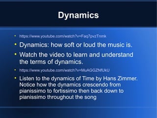 Dynamics

https://www.youtube.com/watch?v=Faq7pvzTnmk

Dynamics: how soft or loud the music is.

Watch the video to learn and understand
the terms of dynamics.

https://www.youtube.com/watch?v=MuAGGZNfUkU

Listen to the dynamics of Time by Hans Zimmer.
Notice how the dynamics crescendo from
pianissimo to fortissimo then back down to
pianissimo throughout the song
 