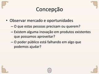 Concepção
• Observar mercado e oportunidades
– O que estas pessoas precisam ou querem?
– Existem alguma inovação em produtos existentes
que possamos aproveitar?
– O poder público está falhando em algo que
podemos ajudar?
 