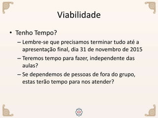 Viabilidade
• Tenho Tempo?
– Lembre-se que precisamos terminar tudo até a
apresentação final, dia 31 de novembro de 2015
– Teremos tempo para fazer, independente das
aulas?
– Se dependemos de pessoas de fora do grupo,
estas terão tempo para nos atender?
 