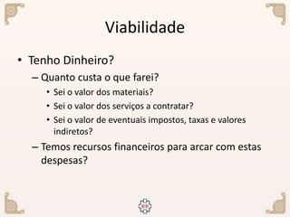 Viabilidade
• Tenho Dinheiro?
– Quanto custa o que farei?
• Sei o valor dos materiais?
• Sei o valor dos serviços a contratar?
• Sei o valor de eventuais impostos, taxas e valores
indiretos?
– Temos recursos financeiros para arcar com estas
despesas?
 