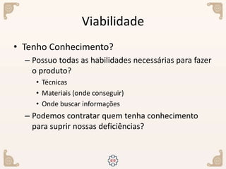 Viabilidade
• Tenho Conhecimento?
– Possuo todas as habilidades necessárias para fazer
o produto?
• Técnicas
• Materiais (onde conseguir)
• Onde buscar informações
– Podemos contratar quem tenha conhecimento
para suprir nossas deficiências?
 