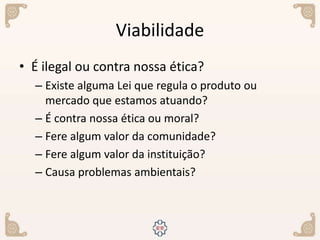 Viabilidade
• É ilegal ou contra nossa ética?
– Existe alguma Lei que regula o produto ou
mercado que estamos atuando?
– É contra nossa ética ou moral?
– Fere algum valor da comunidade?
– Fere algum valor da instituição?
– Causa problemas ambientais?
 