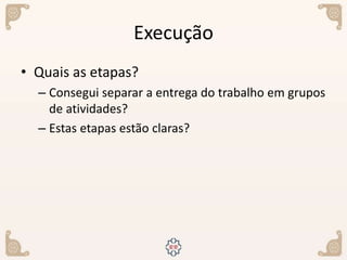 Execução
• Quais as etapas?
– Consegui separar a entrega do trabalho em grupos
de atividades?
– Estas etapas estão claras?
 