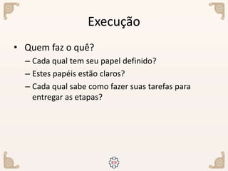 Execução
• Quem faz o quê?
– Cada qual tem seu papel definido?
– Estes papéis estão claros?
– Cada qual sabe como fazer suas tarefas para
entregar as etapas?
 