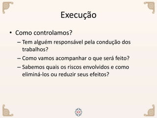 Execução
• Como controlamos?
– Tem alguém responsável pela condução dos
trabalhos?
– Como vamos acompanhar o que será feito?
– Sabemos quais os riscos envolvidos e como
eliminá-los ou reduzir seus efeitos?
 