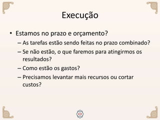 Execução
• Estamos no prazo e orçamento?
– As tarefas estão sendo feitas no prazo combinado?
– Se não estão, o que faremos para atingirmos os
resultados?
– Como estão os gastos?
– Precisamos levantar mais recursos ou cortar
custos?
 