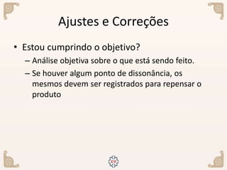 Ajustes e Correções
• Estou cumprindo o objetivo?
– Análise objetiva sobre o que está sendo feito.
– Se houver algum ponto de dissonância, os
mesmos devem ser registrados para repensar o
produto
 