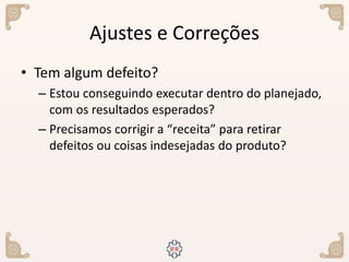 Ajustes e Correções
• Tem algum defeito?
– Estou conseguindo executar dentro do planejado,
com os resultados esperados?
– Precisamos corrigir a “receita” para retirar
defeitos ou coisas indesejadas do produto?
 
