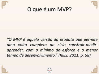 O que é um MVP?
“O MVP é aquela versão do produto que permite
uma volta completa do ciclo construir-medir-
aprender, com o mínimo de esforço e o menor
tempo de desenvolvimento.” (RIES, 2011, p. 58)
 