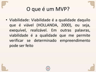 O que é um MVP?
• Viabilidade: Viabilidade é a qualidade daquilo
que é viável (HOLLANDA, 2000), ou seja,
exequível, realizável. Em outras palavras,
viabilidade é a qualidade que me permite
verificar se determinado empreendimento
pode ser feito
 