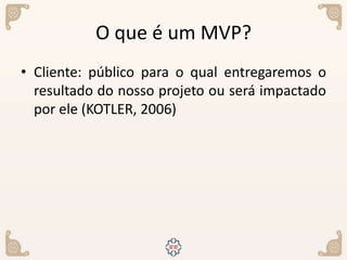 O que é um MVP?
• Cliente: público para o qual entregaremos o
resultado do nosso projeto ou será impactado
por ele (KOTLER, 2006)
 