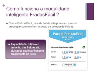 Como funciona a modalidade inteligente FradasFácil ?Com a FraldasFácil, pais de bebês não precisam mais se preocupar com nenhum aspecto da compra de fraldas.Pacote FraldasFácilDeixe-nos te ajudarA quantidade, o tipo e o tamanho das fraldas são ajustados acompanhando o crescimento do bebê. Informações do seu bebê:Idade:anosmeses00Peso:kgg00Marca:Pampers