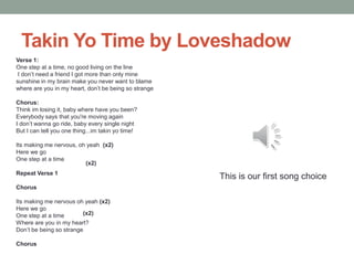 Takin Yo Time by Loveshadow
Verse 1:
One step at a time, no good living on the line
 I don’t need a friend I got more than only mine
sunshine in my brain make you never want to blame
where are you in my heart, don’t be being so strange

Chorus:
Think im losing it, baby where have you been?
Everybody says that you're moving again
I don’t wanna go ride, baby every single night
But I can tell you one thing...im takin yo time!

Its making me nervous, oh yeah (x2)
Here we go
One step at a time
                         (x2)
Repeat Verse 1
                                                       This is our first song choice
Chorus

Its making me nervous oh yeah (x2)
Here we go
One step at a time       (x2)
Where are you in my heart?
Don’t be being so strange

Chorus
 