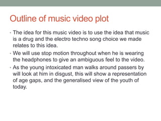 Outline of music video plot
• The idea for this music video is to use the idea that music
  is a drug and the electro techno song choice we made
  relates to this idea.
• We will use stop motion throughout when he is wearing
  the headphones to give an ambiguous feel to the video.
• As the young intoxicated man walks around passers by
  will look at him in disgust, this will show a representation
  of age gaps, and the generalised view of the youth of
  today.
 