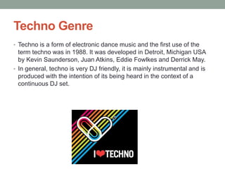 Techno Genre
• Techno is a form of electronic dance music and the first use of the
  term techno was in 1988. It was developed in Detroit, Michigan USA
  by Kevin Saunderson, Juan Atkins, Eddie Fowlkes and Derrick May.
• In general, techno is very DJ friendly, it is mainly instrumental and is
  produced with the intention of its being heard in the context of a
  continuous DJ set.
 