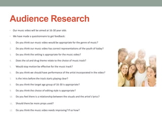Audience Research
•     Our music video will be aimed at 16-30 year olds

•     We have made a questionnaire to get feedback:

1.      Do you think our music video would be appropriate for the genre of music?

2.      Do you think our music video has correct representations of the youth of today?

3.      Do you think the setting is appropriate for the music video?

4.      Does the cd and drug theme relate to the choice of music track?

5.      Would stop motion be effective for the music track?

6.      Do you think we should have performance of the artist incorporated in the video?

7.      Is the intro before the track starts playing clear?

8.      Do you think the target age group of 16-30 is appropriate?

9.      Do you think the choice of editing style is appropriate?

10.     Do you feel there is a relationship between the visuals and the artist’s lyrics?

11.     Should there be more props used?

12.     Do you think the music video needs improving? If so how?
 