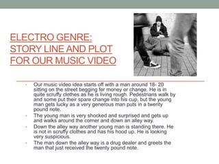 ELECTRO GENRE:
STORY LINE AND PLOT
FOR OUR MUSIC VIDEO

  •   Our music video idea starts off with a man around 18- 20
      sitting on the street begging for money or change. He is in
      quite scruffy clothes as he is living rough. Pedestrians walk by
      and some put their spare change into his cup, but the young
      man gets lucky as a very generous man puts in a twenty
      pound note.
  •   The young man is very shocked and surprised and gets up
      and walks around the corner and down an alley way.
  •   Down the alley way another young man is standing there. He
      is not in scruffy clothes and has his hood up. He is looking
      very suspicious.
  •   The man down the alley way is a drug dealer and greets the
      man that just received the twenty pound note.
 