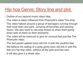 Hip hop Genre: Story line and plot.
• Outline of our second music video idea.
• The video is taken influence from Pharcyde’s video The drop.
• The video follows around a group of teenagers running through
    their local town and park. Jumping off benches and causing
    havoc. We also want to use stop motion to show them going
    down sets of stairs on their stomachs.
•   The video will be rewound to give an unusual feel just like The
    Pharcyde video.
•   The fast paced upbeat lyrics will link in with the youthful feel.
•   We believe the setting of a gritty grimy town will link in with the
    feel of a hip hop video, without all the girls and fast cars.
•   It will also give it a street vibe.
 