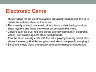 Electronic Genre
• Music videos for the electronic genre are usually fast paced, this is to
  match the uptempo beat of the music.
• The majority of electronic music videos have a dark background, to
  show mystery and focus the viewer on person in the video.
• Colours such as blue, red and purple are very common in electronic
  videos, particularly against black backgrounds.
• Also the video usually ends with the artist playing to a big crowd, this
  shows the energy that the song has and also show people enjoying it.
• Electronic music video are usually both performance and narrative.
 