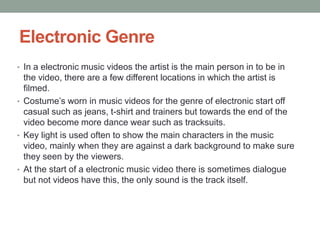 Electronic Genre
• In a electronic music videos the artist is the main person in to be in
  the video, there are a few different locations in which the artist is
  filmed.
• Costume’s worn in music videos for the genre of electronic start off
  casual such as jeans, t-shirt and trainers but towards the end of the
  video become more dance wear such as tracksuits.
• Key light is used often to show the main characters in the music
  video, mainly when they are against a dark background to make sure
  they seen by the viewers.
• At the start of a electronic music video there is sometimes dialogue
  but not videos have this, the only sound is the track itself.
 