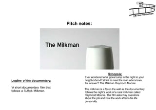 Pitch notes: 
Logline of the documentary: 
‘A short documentary film that 
follows a Suffolk Milkman. 
Synopsis: 
Ever wondered what goes bump in the night in your 
neighborhood? Want to meet the man who knows 
the answer? The Milkman Raymond Moonie. 
The milkman is a fly on the wall as the documentary 
follows the night’s work of a rural milkman called 
Raymond Moonie. The film asks Ray questions 
about the job and how the work affects his life 
personally. 
