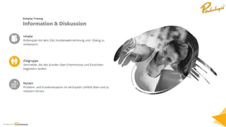 Ein Service von
Zielgruppe
Vertriebler, die den Kunden über Erkenntnisse und Einsichten
begeistern wollen.
Inhalte
Rollenspiel mit dem Ziel, Kundenwahrnehmung und –Dialog zu
verbessern.
Nutzen
Problem- und Kundensituation im vertrauten Umfeld üben und zu
meistern lernen.
Roleplay Training
Information & Diskussion
 