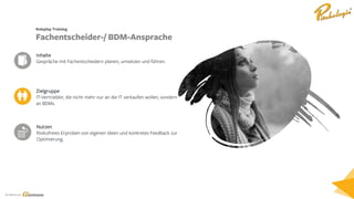 Ein Service von
Zielgruppe
IT-Vertriebler, die nicht mehr nur an die IT verkaufen wollen, sondern
an BDMs.
Inhalte
Gespräche mit Fachentscheidern planen, umsetzen und führen.
Nutzen
Risikofreies Erproben von eigenen Ideen und konkretes Feedback zur
Optimierung.
Roleplay Training
Fachentscheider-/ BDM-Ansprache
 