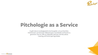 Ein Service von
Pitchologie as a Service
Es geht darum, Kundengespräche durchzuspielen, um aus Einsichten,
Erkenntnissen und Vertrauen Selbstvertrauen, Souveränität und Routine zu
generieren. Eine Art Hilfe zur Selbsthilfe, betreuter Vertrieb, aktives
Coaching und frische Sparring-Ansätze.
 