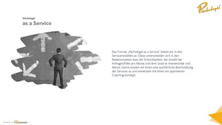 Ein Service von
Das Format „Pitchologie as a Service“ bieten wir in drei
Servicemodellen an. Diese unterscheiden sich in den
Reaktionszeiten bzw. der Erreichbarkeit, der Anzahl der
Anfragen/Fälle pro Monat und dem Grad an Interaktivität und
Aktion. Gerne senden wir Ihnen eine ausführliche Beschreibung
der Services zu und entwickeln mit Ihnen ein optimiertes
Coaching-Konzept.
Pitchologie
as a Service
 