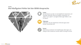 Ein Service von
Zielgruppe
Jedermann, der den tatsächlichen Anforderungen seiner
Kunden herausfinden will.
Inhalte
Die Quintessenz aus über 100 durchgeführten Assesments und
Trainings, dutzenden Win/Loss-Analysen, Gesprächen mit
„Tätern“ und „Opfern“ und eigene Erfahrungen fließen in den
Vortrag ein.
Nutzen
Erkenntnisse, kombiniert mit Empfehlungen, Meinungen und
Dialog mit dem Auditorium machen diesen Vortrag so sinnvoll.
Vortrag
Die häufigsten Fehler bei der BDM-Ansprache
 
