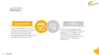 Ein Service von
Assessments Profiling
Simple text
Hilarious chaos ensues as
the group tries to balance
the cabin together and
keep it from falling.
Simple text
Hilarious chaos ensues as
the group tries to balance
the cabin together and
keep it from falling.
Wir bieten die Pitchologie-Profiling-
Services in unterschiedlichen Formaten an.
Angefangen bei verschiedenen online-
basierten bzw. online-moderierten
Formaten über hybride (online/vor Ort)
Formate bis hin zu mehrstufigen
Profilierungen.
Assesments & Profiling
Überblick
Ziel ist es, den Kandidaten in Form eines
simulierten Kundengesprächs auf fachlicher
und sachlicher Ebene auf die für den
Vertrieb bzw. seine zukünftige Rolle
benötigten Erfolgsfaktoren zu prüfen. Oder
besser gesagt: ihn herauszufordern.
 