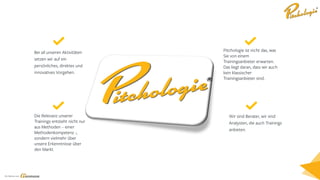 Ein Service von
Bei all unseren Aktivitäten
setzen wir auf ein
persönliches, direktes und
innovatives Vorgehen.
Pitchologie ist nicht das, was
Sie von einem
Trainingsanbieter erwarten.
Das liegt daran, dass wir auch
kein klassischer
Trainingsanbieter sind.
Die Relevanz unserer
Trainings entsteht nicht nur
aus Methoden – einer
Methodenkompetenz -,
sondern vielmehr über
unsere Erkenntnisse über
den Markt.
Wir sind Berater, wir sind
Analysten, die auch Trainings
anbieten.
 