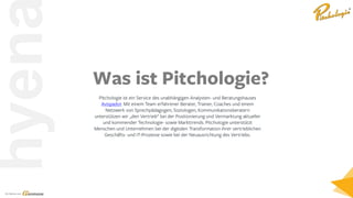 Ein Service von
hyen
Pitchologie ist ein Service des unabhängigen Analysten- und Beratungshauses
Avispador. Mit einem Team erfahrener Berater, Trainer, Coaches und einem
Netzwerk von Sprechpädagogen, Soziologen, Kommunikationsberatern
unterstützen wir „den Vertrieb“ bei der Positionierung und Vermarktung aktueller
und kommender Technologie- sowie Markttrends. Pitchologie unterstützt
Menschen und Unternehmen bei der digitalen Transformation ihrer vertrieblichen
Geschäfts- und IT-Prozesse sowie bei der Neuausrichtung des Vertriebs.
Was ist Pitchologie?
 