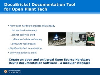 DocuBricks! Documentation Tool
for Open Plant Tech
• Many open hardware projects exist already
...but are hard to recreate
...cannot easily be cited
...calibration/validation/testing
...difficult to reuse/adapt
• Significant effort in replicating!
• Every replication is a fork
Create an open and universal Open Source Hardware
(OSH) Documentation Software – a modular standard
 