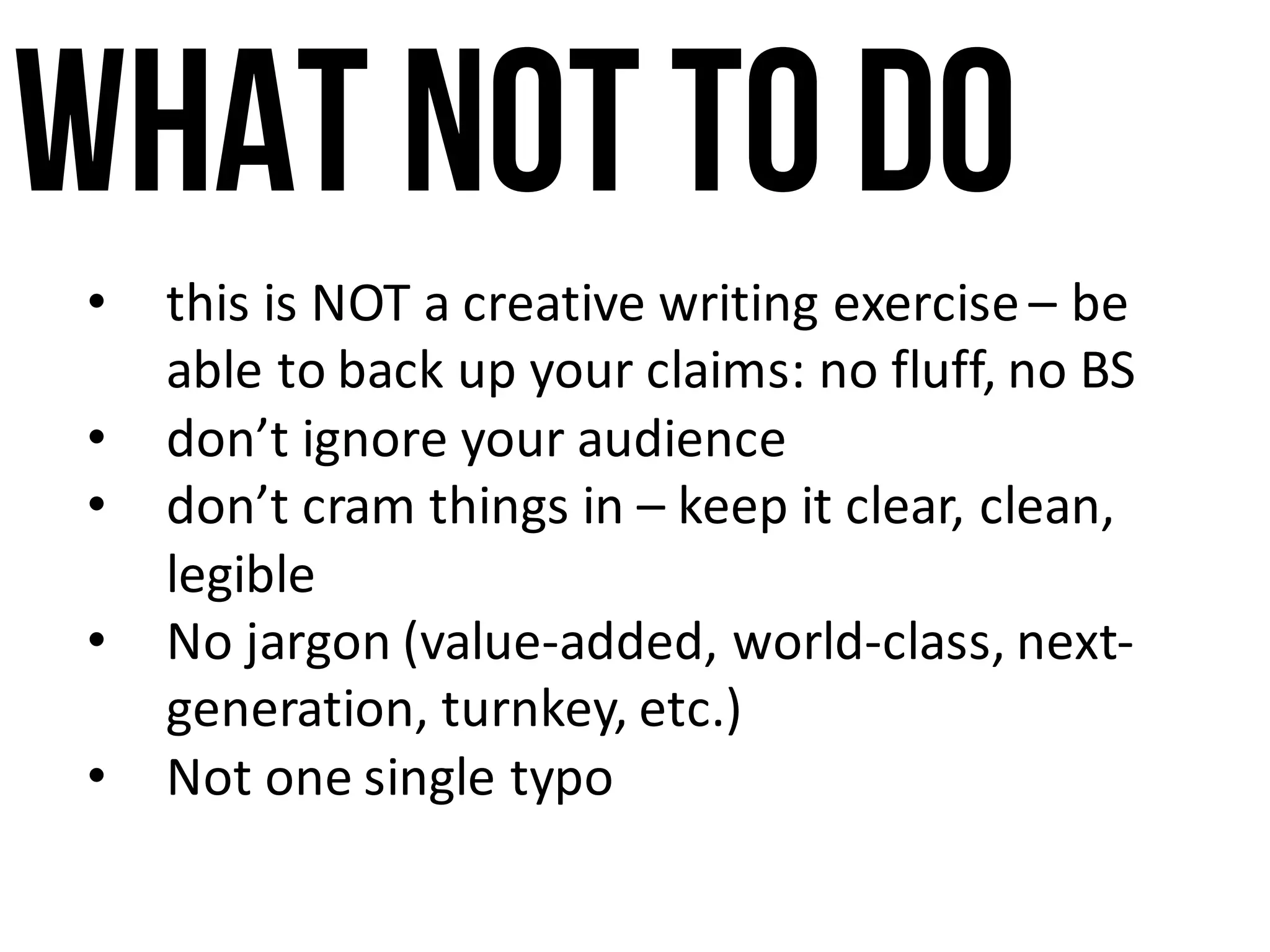 What notto do
• this	is	NOT	a	creative	writing	exercise	– be	
able	to	back	up	your	claims:	no	fluff,	no	BS
• don’t	ignore	your	audience
• don’t	cram	things	in – keep	it	clear,	clean,	
legible
• No	jargon	(value-added,	world-class,	next-
generation,	turnkey,	etc.)
• Not	one	single	typo
 