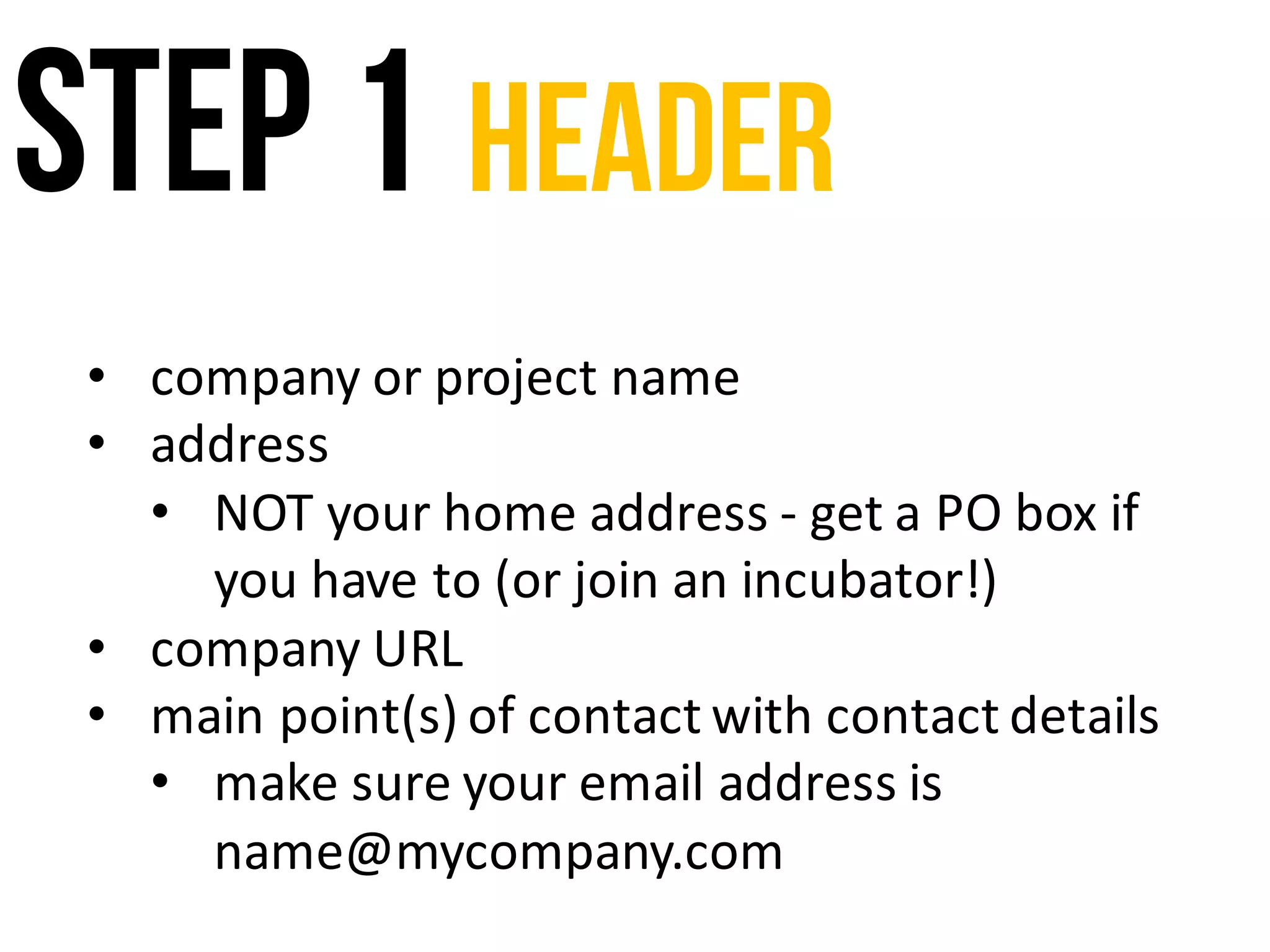 Step 1 header
• company	or	project	name
• address
• NOT	your	home	address	- get	a	PO	box	if	
you	have	to	(or	join	an	incubator!)
• company	URL	
• main	point(s)	of	contact	with	contact	details
• make	sure	your	email	address	is	
name@mycompany.com
 