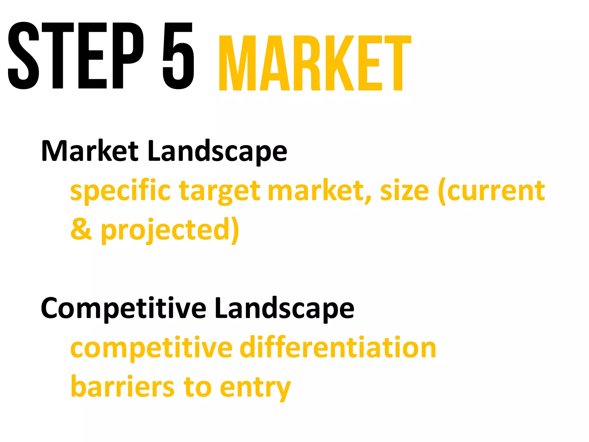 Step 5 Market
Market	Landscape
specific	target	market,	size	(current	
&	projected)
Competitive	Landscape
competitive	differentiation
barriers	to	entry
 