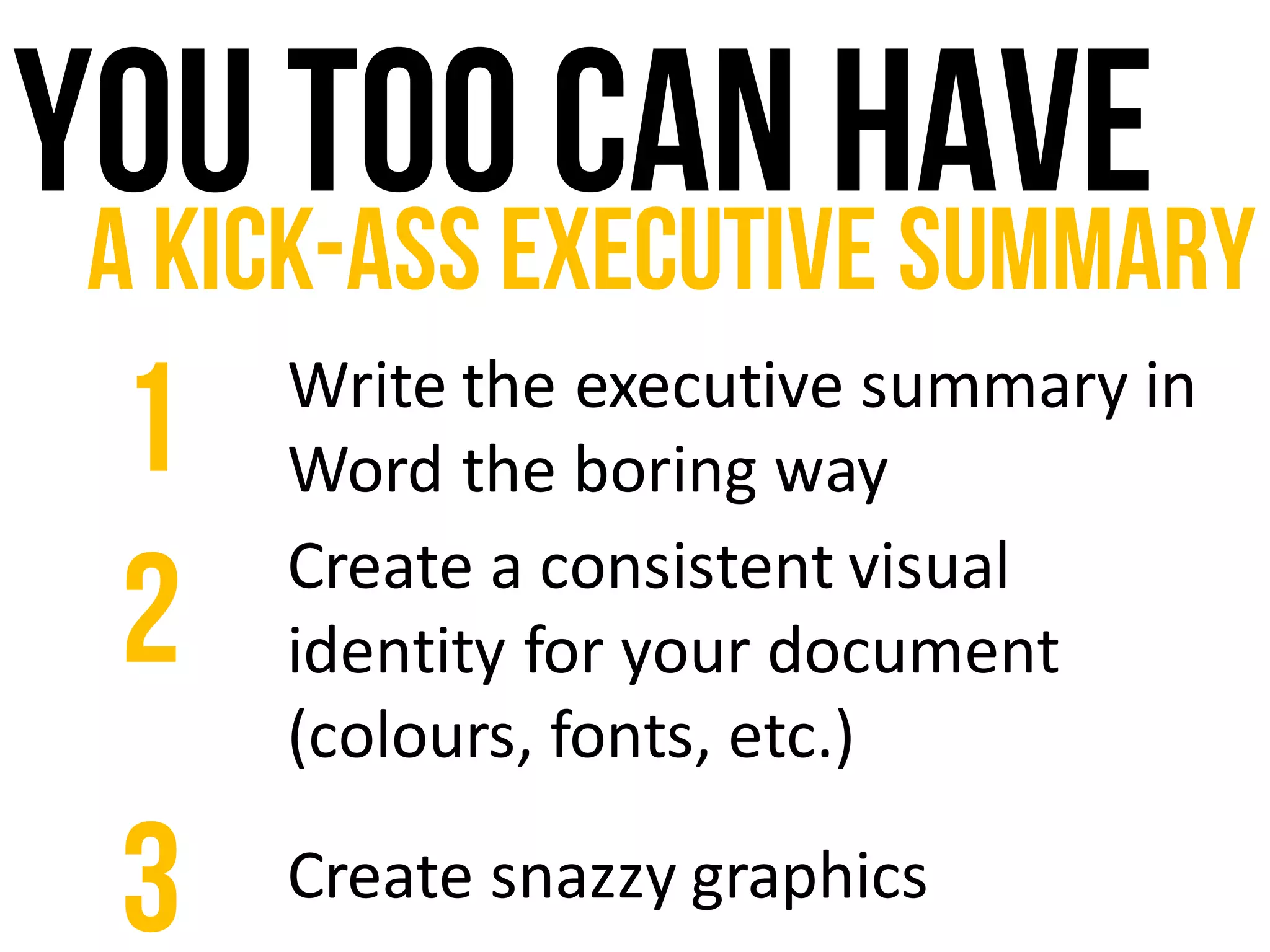 You too can haveA kick-ass executive summary
Write	the	executive	summary	in	
Word	the	boring	way1
Create	a	consistent	visual	
identity	for	your	document	
(colours,	fonts,	etc.)
2
Create	snazzy	graphics3
 