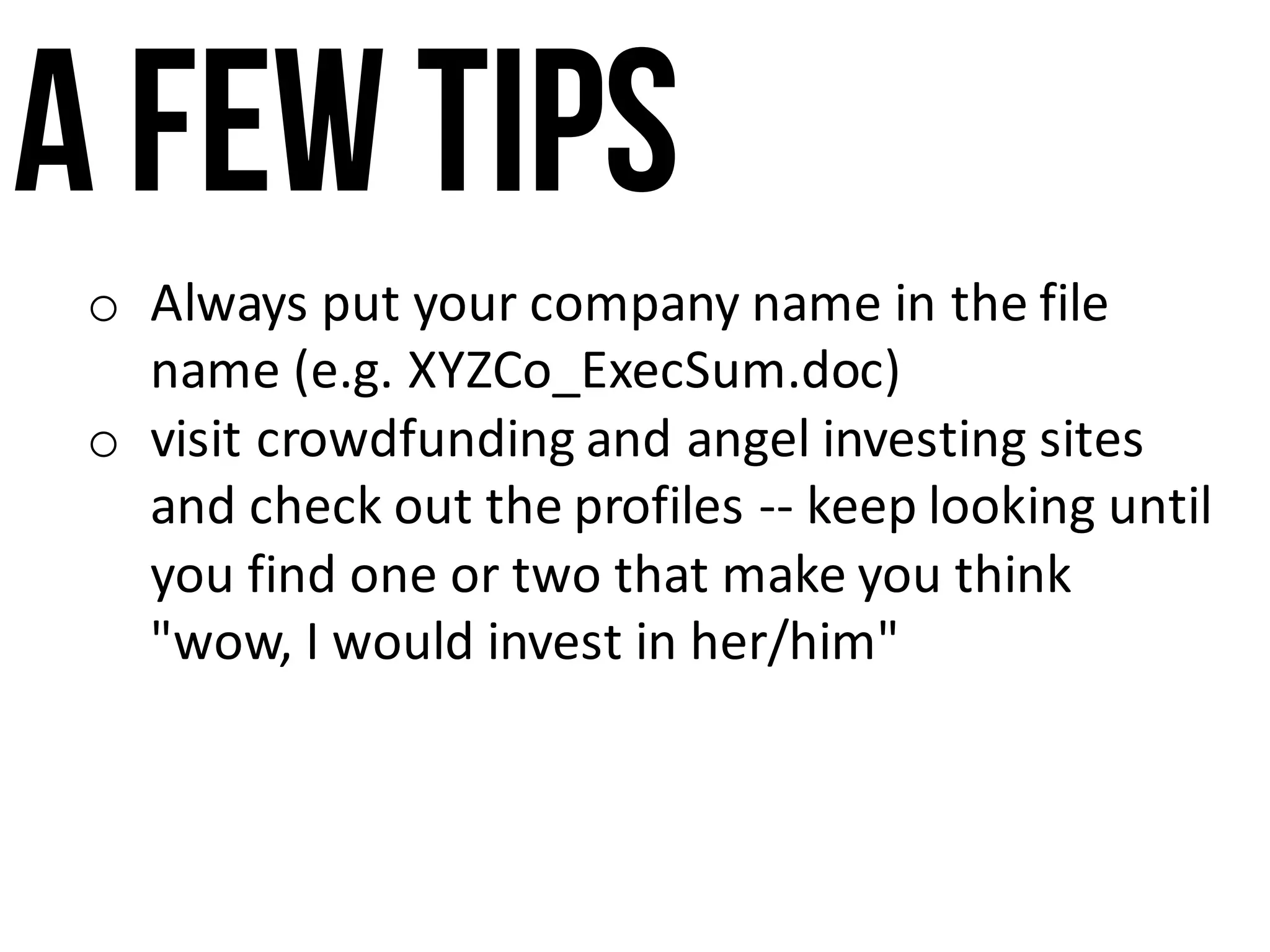 A few tips
o Always	put	your	company	name	in	the	file	
name	(e.g.	XYZCo_ExecSum.doc)
o visit	crowdfunding	and	angel	investing	sites	
and	check	out	the	profiles	-- keep	looking	until	
you	find	one	or	two	that	make	you	think	
"wow,	I	would	invest	in	her/him"
 