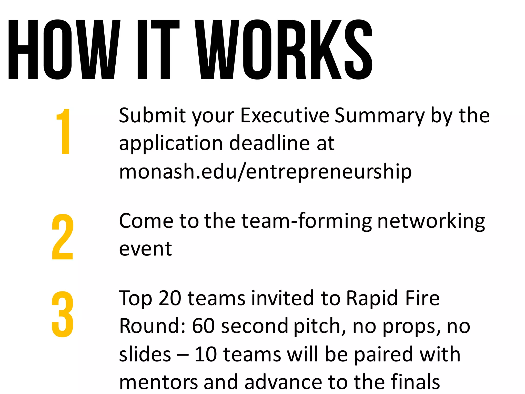 How it works
Submit	your	Executive	Summary	by	the	
application	deadline	at	
monash.edu/entrepreneurship
1
Top	20	teams	invited	to	Rapid	Fire	
Round:	60	second	pitch,	no	props,	no	
slides	– 10	teams	will	be	paired	with	
mentors	and	advance	to	the	finals
3
Come	to	the	team-forming	networking	
event2
 