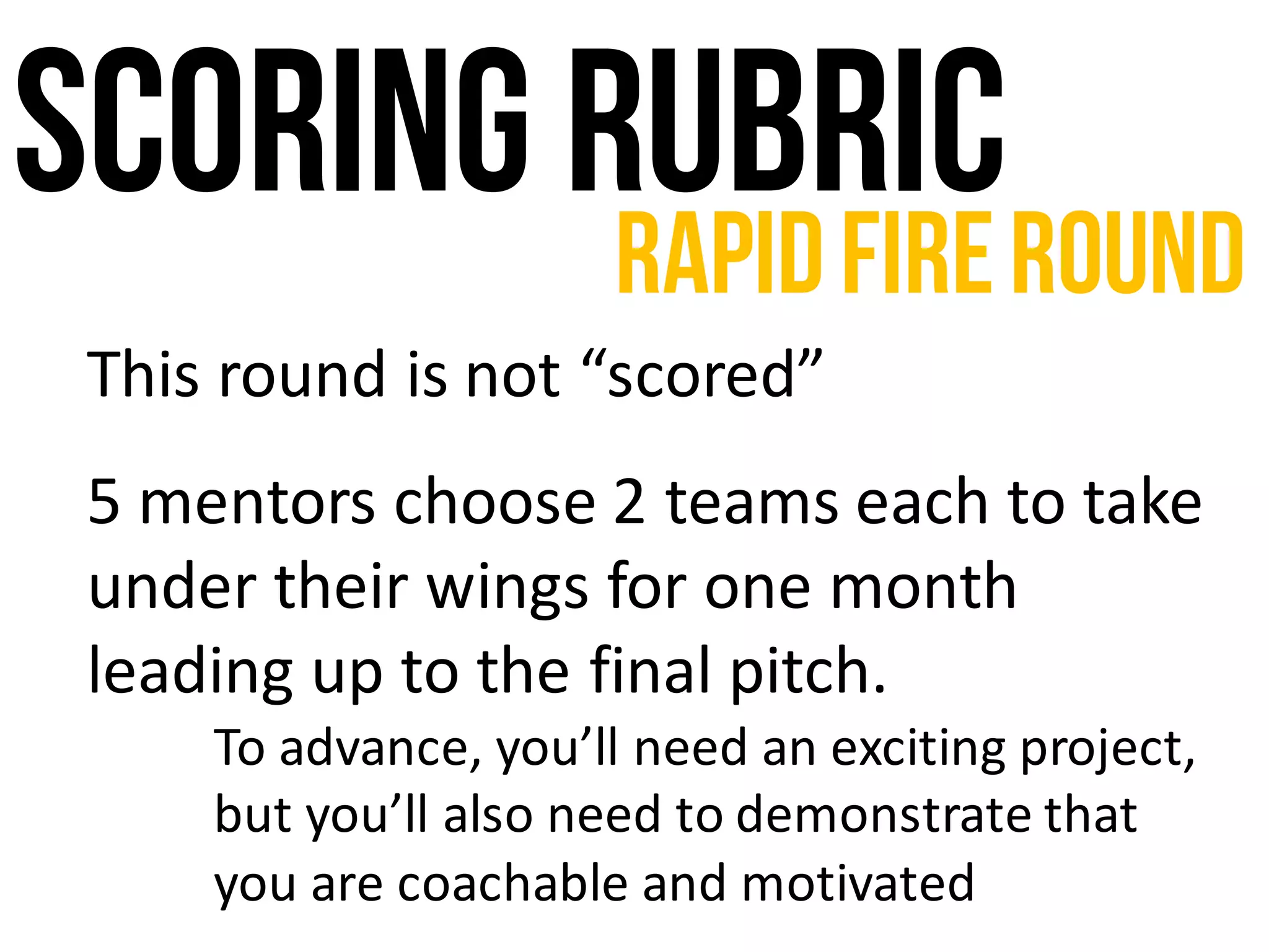 Scoring rubric
This	round	is	not	“scored”
5	mentors	choose	2	teams	each	to	take	
under	their	wings	for	one	month	
leading	up	to	the	final	pitch.	
To	advance,	you’ll	need	an	exciting	project,	
but	you’ll	also	need	to	demonstrate	that	
you	are	coachable	and	motivated
RapidFireRound
 