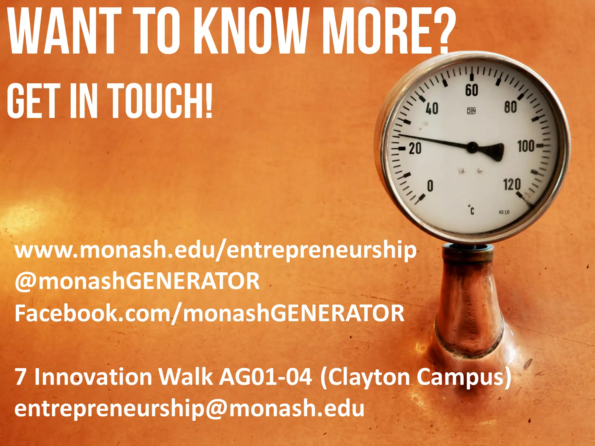 WANT TO KNOWMORE?
GET IN TOUCH!
www.monash.edu/entrepreneurship
@monashGENERATOR
Facebook.com/monashGENERATOR
7	Innovation	Walk	AG01-04	(Clayton	Campus)
entrepreneurship@monash.edu
 
