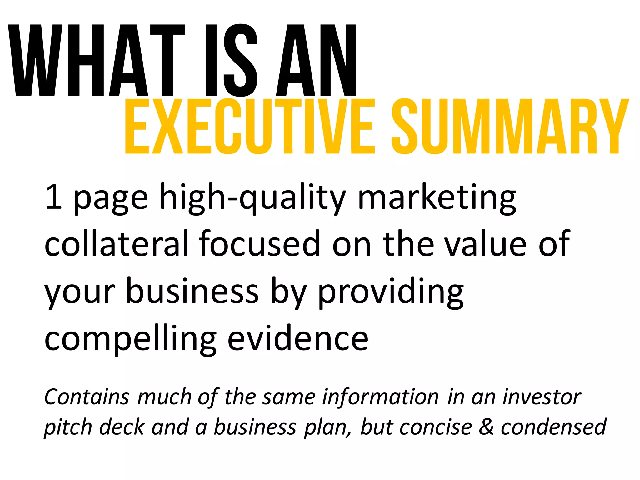 What isan
Executive Summary
1	page	high-quality	marketing	
collateral	focused	on	the	value	of	
your	business	by	providing	
compelling	evidence
Contains	much	of	the	same	information	in	an	investor	
pitch	deck	and	a	business	plan,	but	concise	&	condensed
 