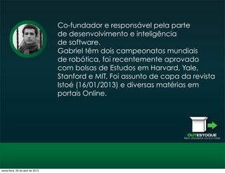 OUTESTOQUE
Itens obsoletos nunca mais!
Co-­fundador e responsável pela parte
de desenvolvimento e inteligência
de software.
Gabriel têm dois campeonatos mundiais
de robótica, foi recentemente aprovado
com bolsas de Estudos em Harvard, Yale,
Stanford e MIT. Foi assunto de capa da revista
Istoé (16/01/2013) e diversas matérias em
portais Online.
sexta-feira, 26 de abril de 2013
 